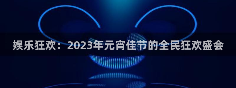 天辰娱乐：娱乐狂欢：2023年元宵佳节的全民狂欢盛会